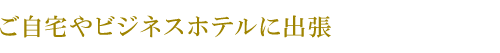 ご自宅やビジネスホテルに出張します